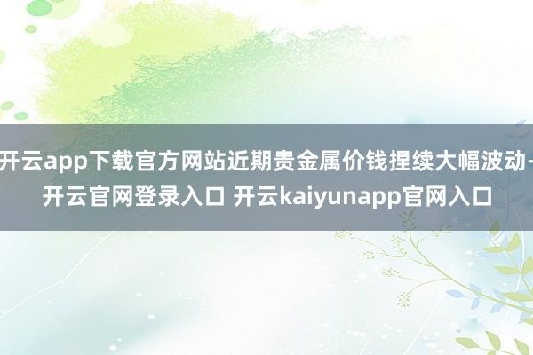 开云app下载官方网站近期贵金属价钱捏续大幅波动-开云官网登录入口 开云kaiyunapp官网入口