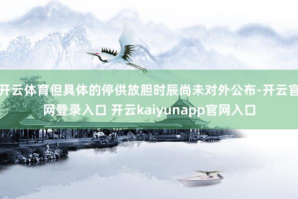 开云体育但具体的停供放胆时辰尚未对外公布-开云官网登录入口 开云kaiyunapp官网入口