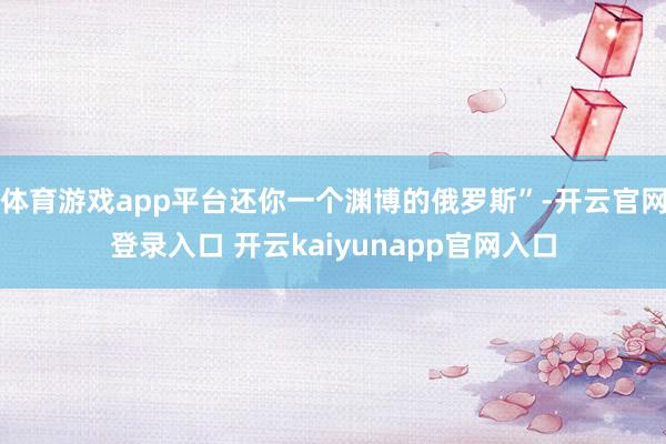 体育游戏app平台还你一个渊博的俄罗斯”-开云官网登录入口 开云kaiyunapp官网入口