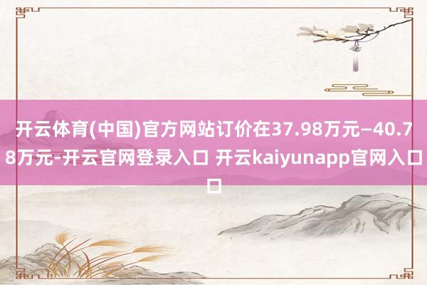 开云体育(中国)官方网站订价在37.98万元—40.78万元-开云官网登录入口 开云kaiyunapp官网入口