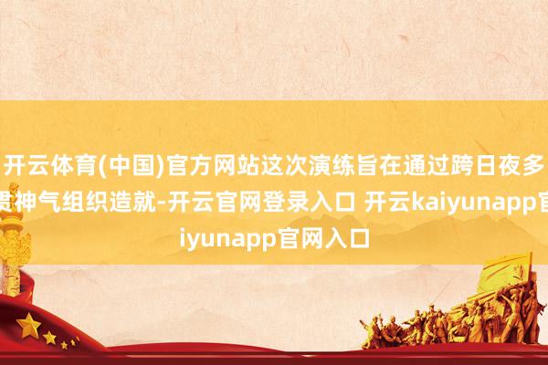 开云体育(中国)官方网站这次演练旨在通过跨日夜多课目连贯神气组织造就-开云官网登录入口 开云kaiyunapp官网入口