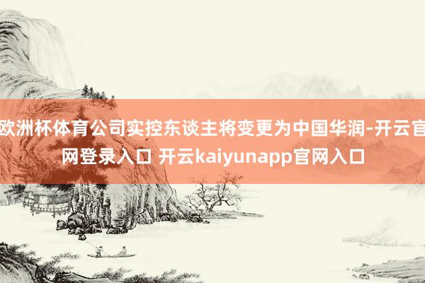 欧洲杯体育公司实控东谈主将变更为中国华润-开云官网登录入口 开云kaiyunapp官网入口