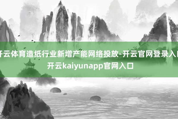 开云体育造纸行业新增产能网络投放-开云官网登录入口 开云kaiyunapp官网入口