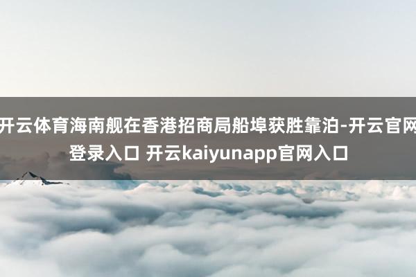 开云体育海南舰在香港招商局船埠获胜靠泊-开云官网登录入口 开云kaiyunapp官网入口