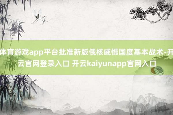 体育游戏app平台批准新版俄核威慑国度基本战术-开云官网登录入口 开云kaiyunapp官网入口