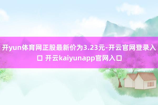 开yun体育网正股最新价为3.23元-开云官网登录入口 开云kaiyunapp官网入口