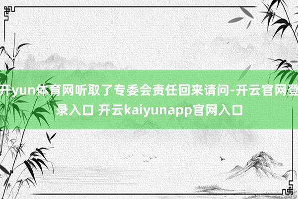 开yun体育网听取了专委会责任回来请问-开云官网登录入口 开云kaiyunapp官网入口
