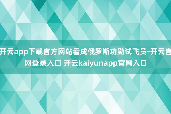 开云app下载官方网站看成俄罗斯功勋试飞员-开云官网登录入口 开云kaiyunapp官网入口