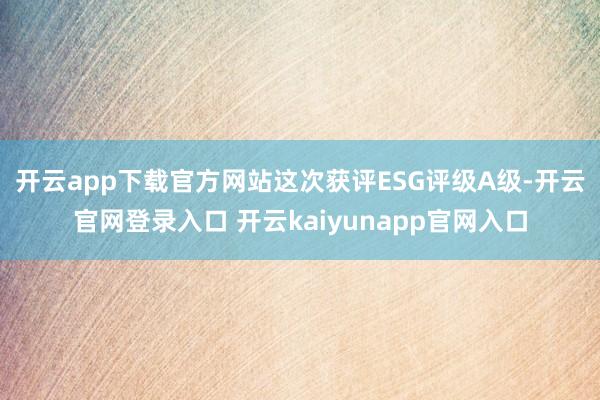 开云app下载官方网站　　这次获评ESG评级A级-开云官网登录入口 开云kaiyunapp官网入口