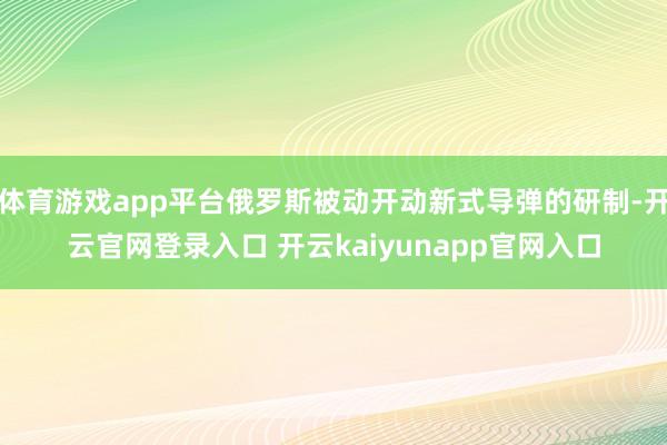 体育游戏app平台俄罗斯被动开动新式导弹的研制-开云官网登录入口 开云kaiyunapp官网入口
