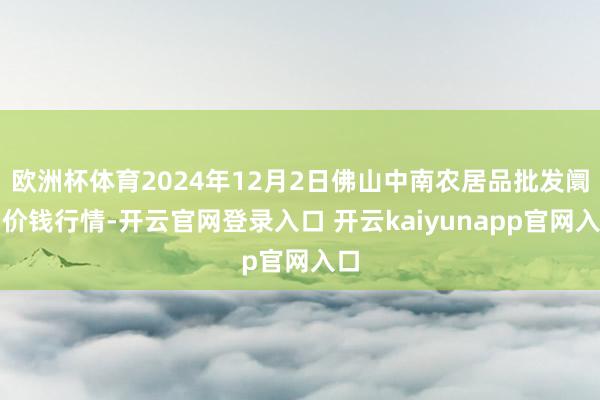 欧洲杯体育2024年12月2日佛山中南农居品批发阛阓价钱行情-开云官网登录入口 开云kaiyunapp官网入口