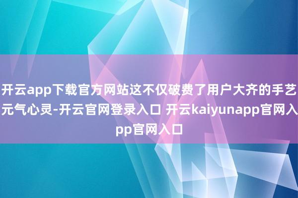 开云app下载官方网站这不仅破费了用户大齐的手艺和元气心灵-开云官网登录入口 开云kaiyunapp官网入口