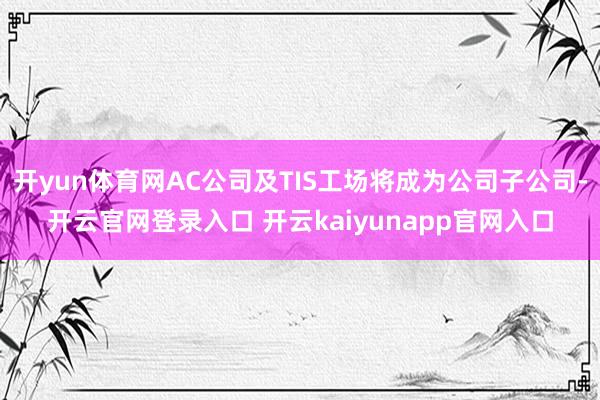 开yun体育网AC公司及TIS工场将成为公司子公司-开云官网登录入口 开云kaiyunapp官网入口