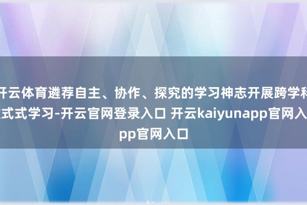 开云体育遴荐自主、协作、探究的学习神志开展跨学科款式式学习-开云官网登录入口 开云kaiyunapp官网入口