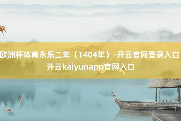 欧洲杯体育永乐二年（1404年）-开云官网登录入口 开云kaiyunapp官网入口