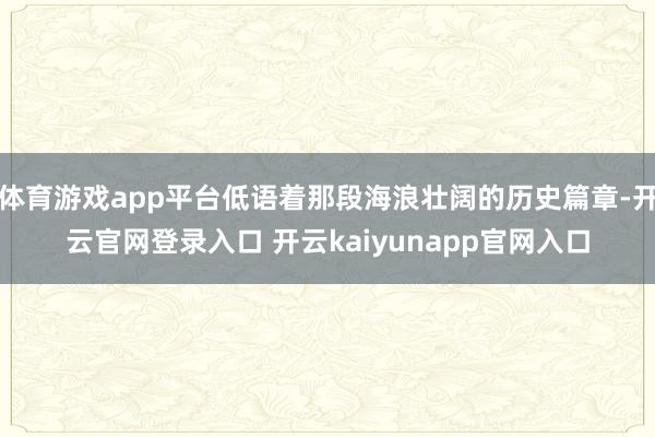 体育游戏app平台低语着那段海浪壮阔的历史篇章-开云官网登录入口 开云kaiyunapp官网入口