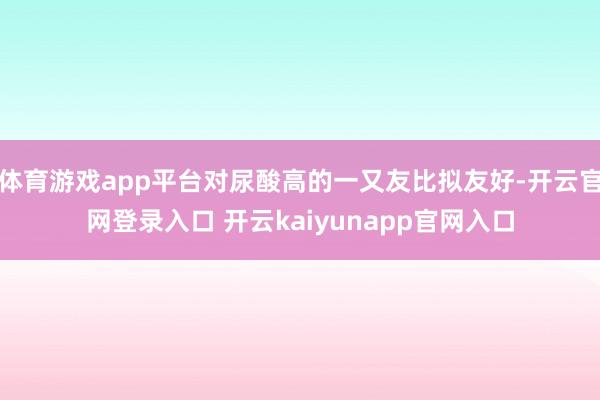 体育游戏app平台对尿酸高的一又友比拟友好-开云官网登录入口 开云kaiyunapp官网入口