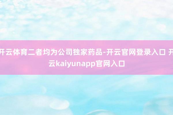 开云体育二者均为公司独家药品-开云官网登录入口 开云kaiyunapp官网入口