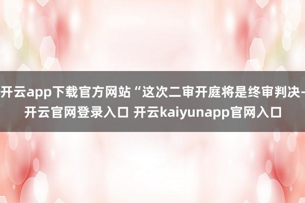 开云app下载官方网站“这次二审开庭将是终审判决-开云官网登录入口 开云kaiyunapp官网入口