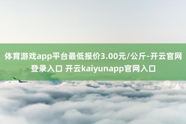 体育游戏app平台最低报价3.00元/公斤-开云官网登录入口 开云kaiyunapp官网入口