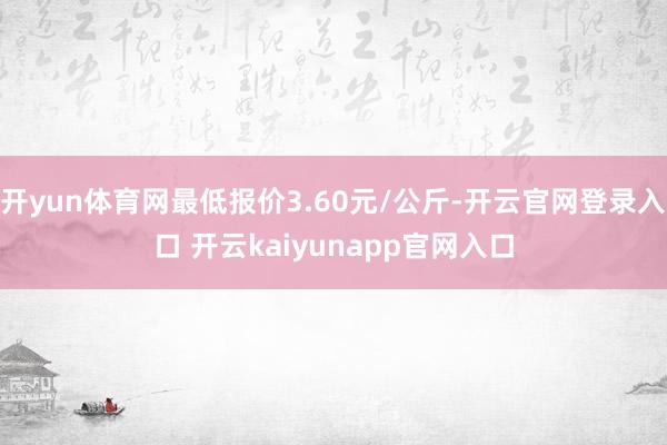 开yun体育网最低报价3.60元/公斤-开云官网登录入口 开云kaiyunapp官网入口