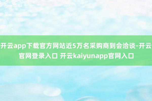 开云app下载官方网站近5万名采购商到会洽谈-开云官网登录入口 开云kaiyunapp官网入口