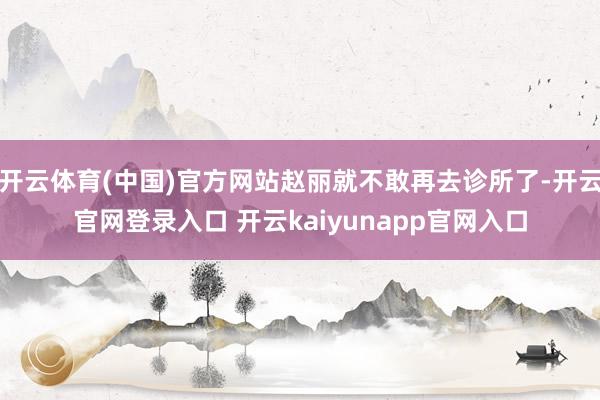 开云体育(中国)官方网站赵丽就不敢再去诊所了-开云官网登录入口 开云kaiyunapp官网入口