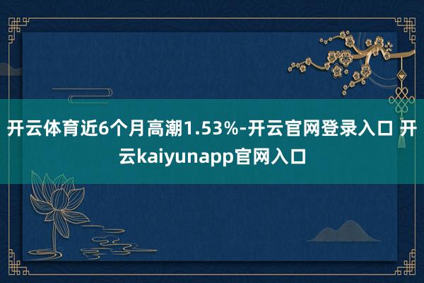 开云体育近6个月高潮1.53%-开云官网登录入口 开云kaiyunapp官网入口