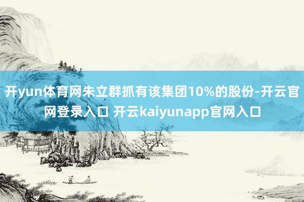 开yun体育网朱立群抓有该集团10%的股份-开云官网登录入口 开云kaiyunapp官网入口