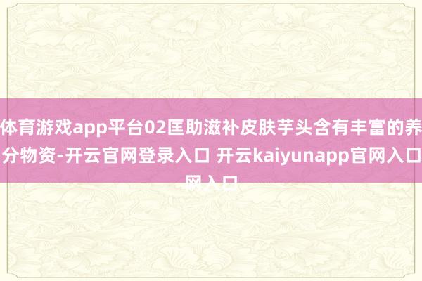 体育游戏app平台02匡助滋补皮肤芋头含有丰富的养分物资-开云官网登录入口 开云kaiyunapp官网入口