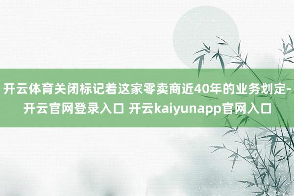 开云体育　　关闭标记着这家零卖商近40年的业务划定-开云官网登录入口 开云kaiyunapp官网入口
