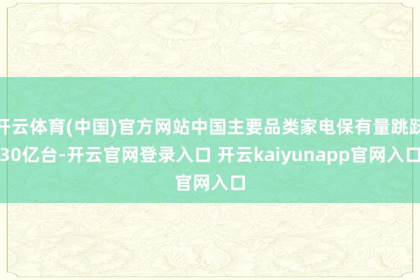 开云体育(中国)官方网站中国主要品类家电保有量跳跃30亿台-开云官网登录入口 开云kaiyunapp官网入口