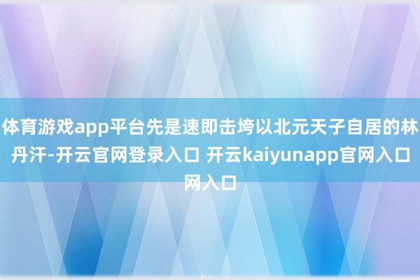 体育游戏app平台先是速即击垮以北元天子自居的林丹汗-开云官网登录入口 开云kaiyunapp官网入口