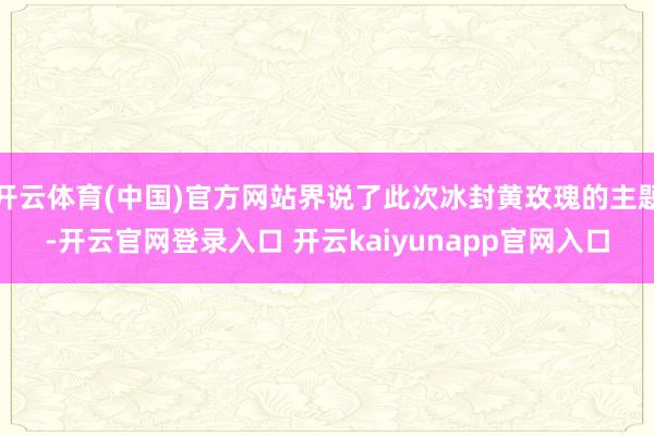 开云体育(中国)官方网站界说了此次冰封黄玫瑰的主题-开云官网登录入口 开云kaiyunapp官网入口
