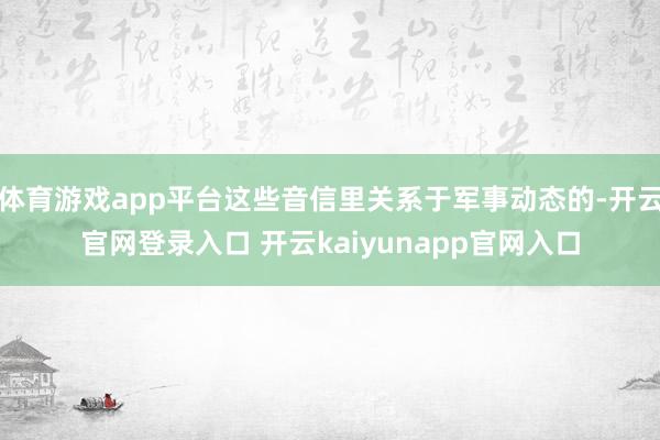 体育游戏app平台这些音信里关系于军事动态的-开云官网登录入口 开云kaiyunapp官网入口