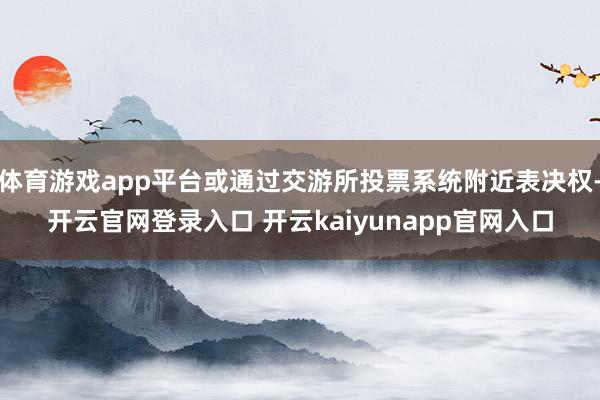 体育游戏app平台或通过交游所投票系统附近表决权-开云官网登录入口 开云kaiyunapp官网入口