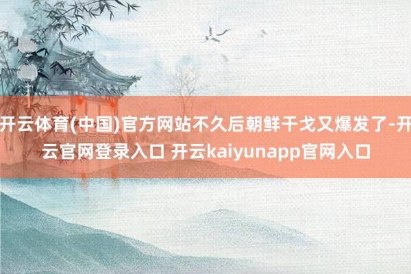 开云体育(中国)官方网站不久后朝鲜干戈又爆发了-开云官网登录入口 开云kaiyunapp官网入口