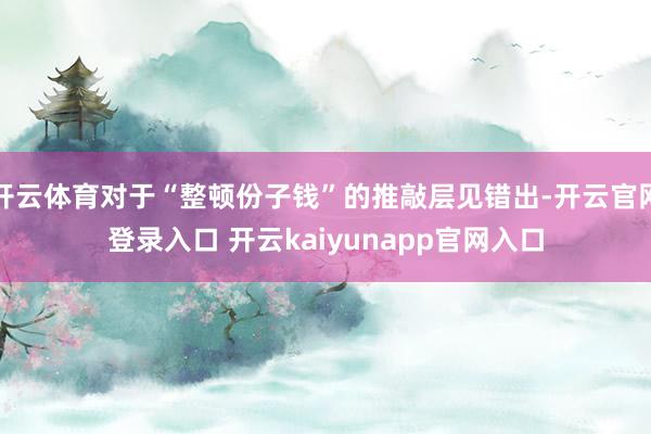 开云体育对于“整顿份子钱”的推敲层见错出-开云官网登录入口 开云kaiyunapp官网入口