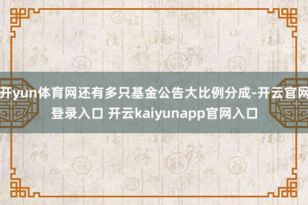 开yun体育网还有多只基金公告大比例分成-开云官网登录入口 开云kaiyunapp官网入口