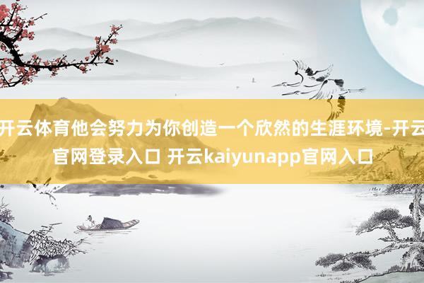 开云体育他会努力为你创造一个欣然的生涯环境-开云官网登录入口 开云kaiyunapp官网入口