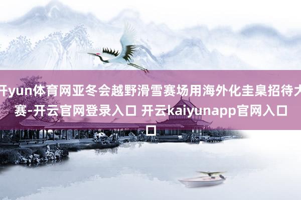 开yun体育网亚冬会越野滑雪赛场用海外化圭臬招待大赛-开云官网登录入口 开云kaiyunapp官网入口
