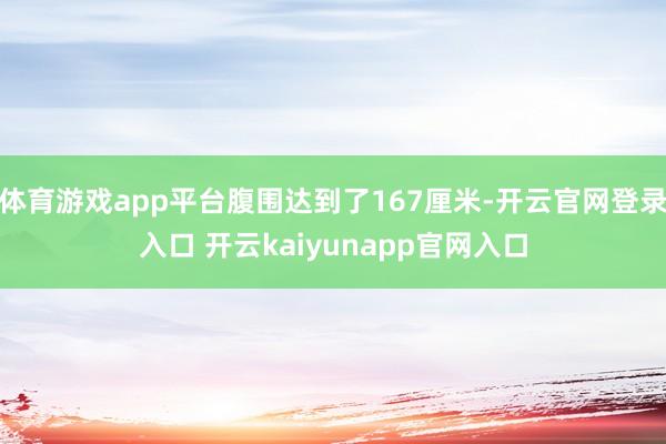 体育游戏app平台腹围达到了167厘米-开云官网登录入口 开云kaiyunapp官网入口