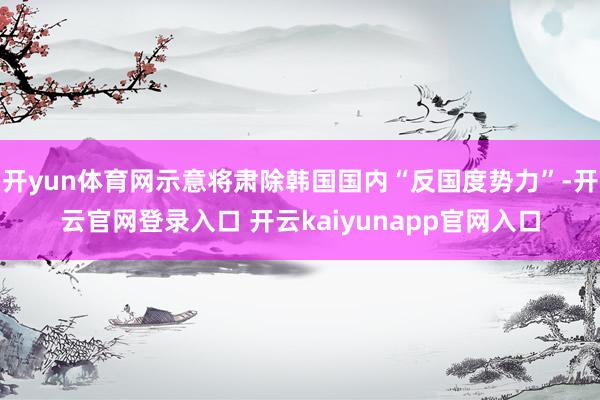 开yun体育网示意将肃除韩国国内“反国度势力”-开云官网登录入口 开云kaiyunapp官网入口