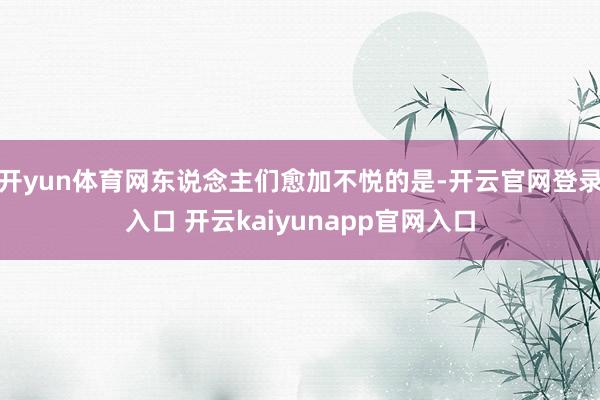 开yun体育网东说念主们愈加不悦的是-开云官网登录入口 开云kaiyunapp官网入口