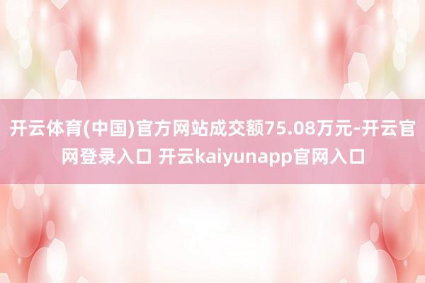 开云体育(中国)官方网站成交额75.08万元-开云官网登录入口 开云kaiyunapp官网入口