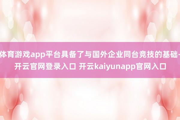 体育游戏app平台具备了与国外企业同台竞技的基础-开云官网登录入口 开云kaiyunapp官网入口