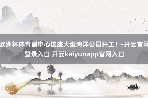 欧洲杯体育副中心这座大型海洋公园开工！-开云官网登录入口 开云kaiyunapp官网入口