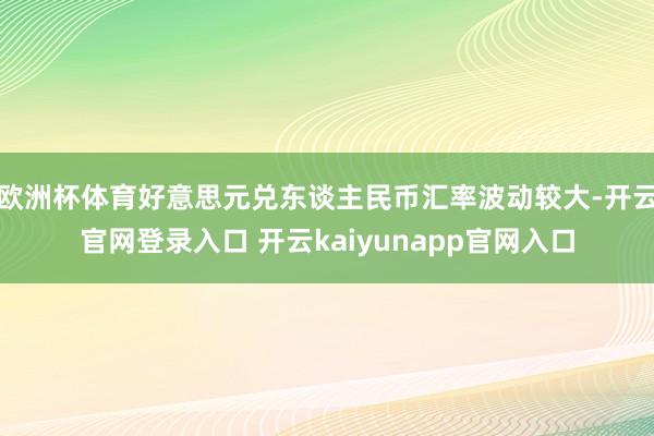 欧洲杯体育好意思元兑东谈主民币汇率波动较大-开云官网登录入口 开云kaiyunapp官网入口