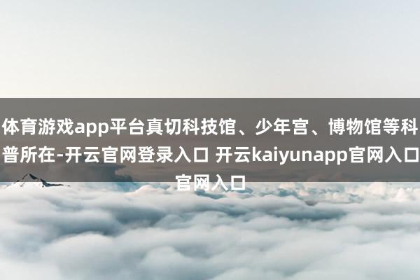 体育游戏app平台真切科技馆、少年宫、博物馆等科普所在-开云官网登录入口 开云kaiyunapp官网入口