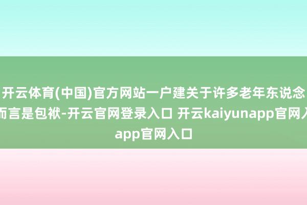 开云体育(中国)官方网站一户建关于许多老年东说念主而言是包袱-开云官网登录入口 开云kaiyunapp官网入口